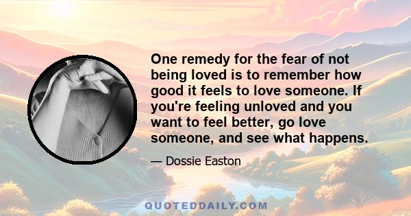 One remedy for the fear of not being loved is to remember how good it feels to love someone. If you're feeling unloved and you want to feel better, go love someone, and see what happens.