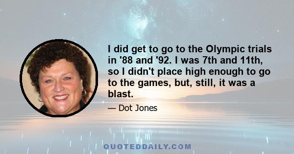 I did get to go to the Olympic trials in '88 and '92. I was 7th and 11th, so I didn't place high enough to go to the games, but, still, it was a blast.