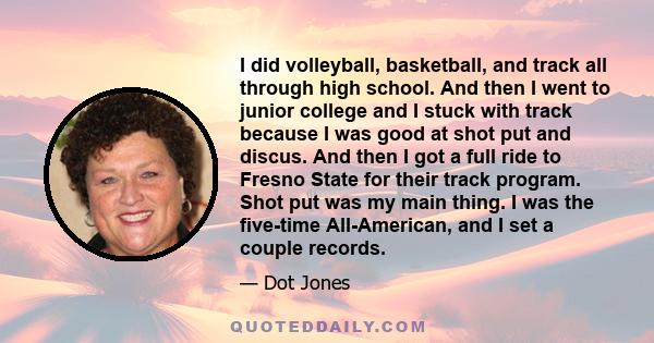 I did volleyball, basketball, and track all through high school. And then I went to junior college and I stuck with track because I was good at shot put and discus. And then I got a full ride to Fresno State for their