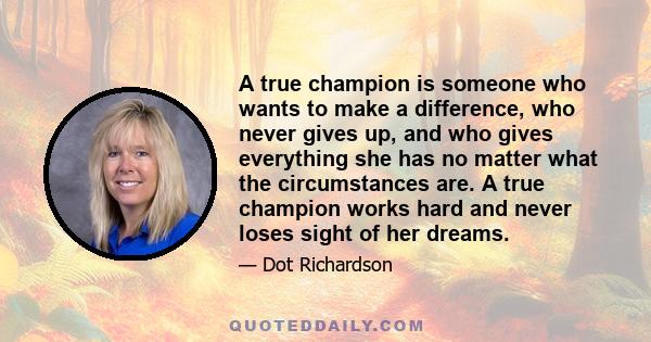 A true champion is someone who wants to make a difference, who never gives up, and who gives everything she has no matter what the circumstances are. A true champion works hard and never loses sight of her dreams.