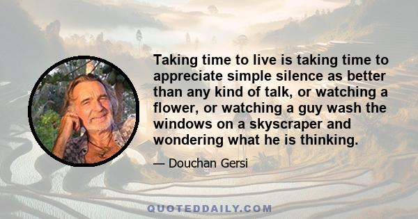 Taking time to live is taking time to appreciate simple silence as better than any kind of talk, or watching a flower, or watching a guy wash the windows on a skyscraper and wondering what he is thinking.