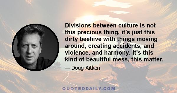 Divisions between culture is not this precious thing, it's just this dirty beehive with things moving around, creating accidents, and violence, and harmony. It's this kind of beautiful mess, this matter.