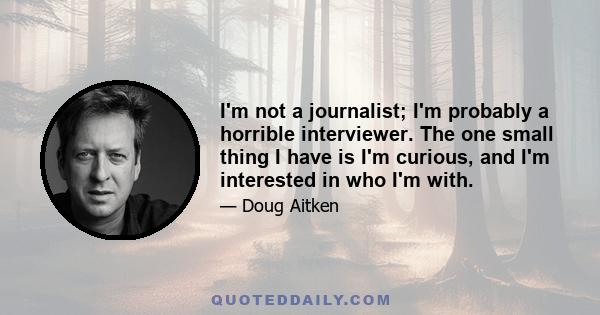 I'm not a journalist; I'm probably a horrible interviewer. The one small thing I have is I'm curious, and I'm interested in who I'm with.