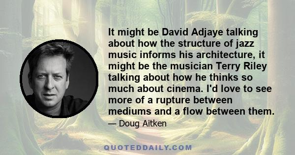 It might be David Adjaye talking about how the structure of jazz music informs his architecture, it might be the musician Terry Riley talking about how he thinks so much about cinema. I'd love to see more of a rupture