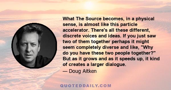 What The Source becomes, in a physical sense, is almost like this particle accelerator. There's all these different, discrete voices and ideas. If you just saw two of them together perhaps it might seem completely