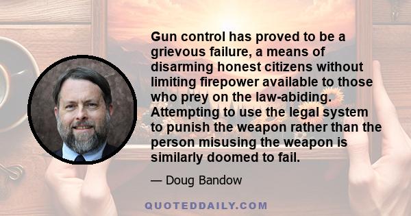 Gun control has proved to be a grievous failure, a means of disarming honest citizens without limiting firepower available to those who prey on the law-abiding. Attempting to use the legal system to punish the weapon