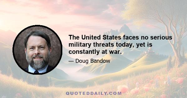 The United States faces no serious military threats today, yet is constantly at war.