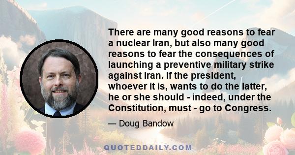 There are many good reasons to fear a nuclear Iran, but also many good reasons to fear the consequences of launching a preventive military strike against Iran. If the president, whoever it is, wants to do the latter, he 