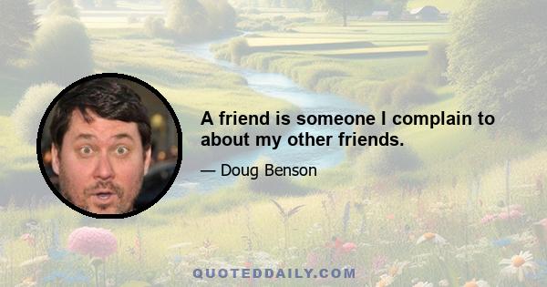 A friend is someone I complain to about my other friends.