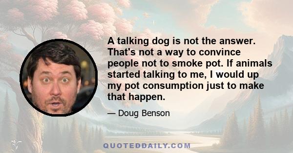 A talking dog is not the answer. That's not a way to convince people not to smoke pot. If animals started talking to me, I would up my pot consumption just to make that happen.