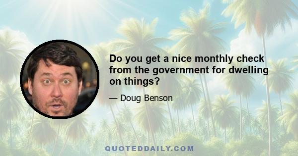 Do you get a nice monthly check from the government for dwelling on things?