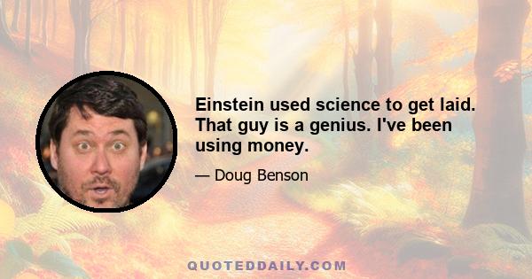 Einstein used science to get laid. That guy is a genius. I've been using money.