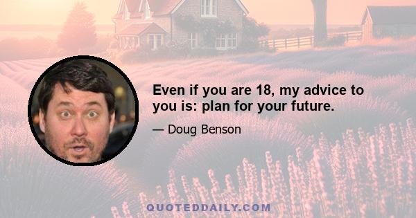 Even if you are 18, my advice to you is: plan for your future.