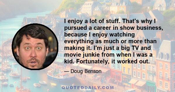 I enjoy a lot of stuff. That's why I pursued a career in show business, because I enjoy watching everything as much or more than making it. I'm just a big TV and movie junkie from when I was a kid. Fortunately, it