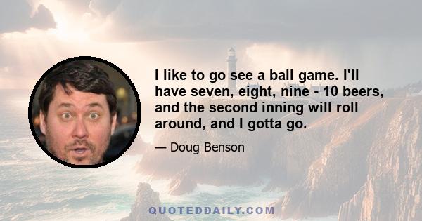 I like to go see a ball game. I'll have seven, eight, nine - 10 beers, and the second inning will roll around, and I gotta go.