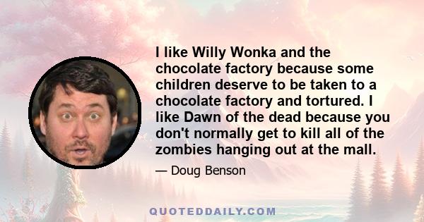 I like Willy Wonka and the chocolate factory because some children deserve to be taken to a chocolate factory and tortured. I like Dawn of the dead because you don't normally get to kill all of the zombies hanging out