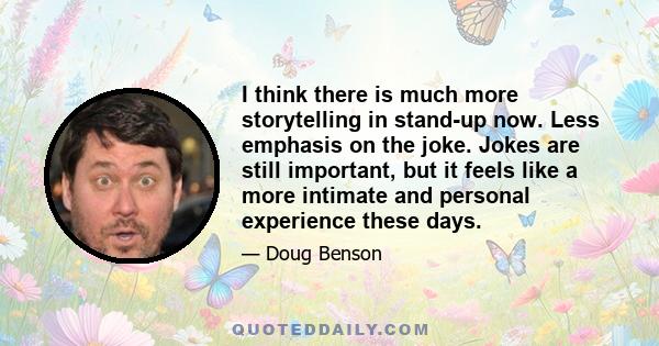 I think there is much more storytelling in stand-up now. Less emphasis on the joke. Jokes are still important, but it feels like a more intimate and personal experience these days.