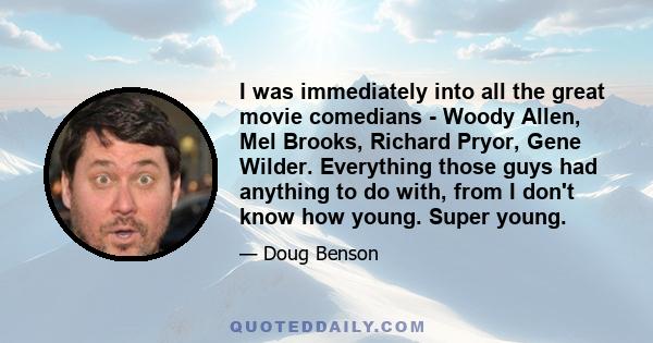 I was immediately into all the great movie comedians - Woody Allen, Mel Brooks, Richard Pryor, Gene Wilder. Everything those guys had anything to do with, from I don't know how young. Super young.