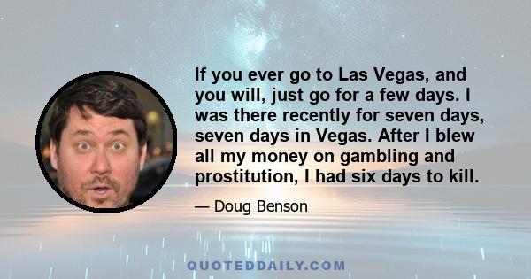 If you ever go to Las Vegas, and you will, just go for a few days. I was there recently for seven days, seven days in Vegas. After I blew all my money on gambling and prostitution, I had six days to kill.