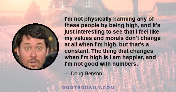 I'm not physically harming any of these people by being high, and it's just interesting to see that I feel like my values and morals don't change at all when I'm high, but that's a constant. The thing that changes when