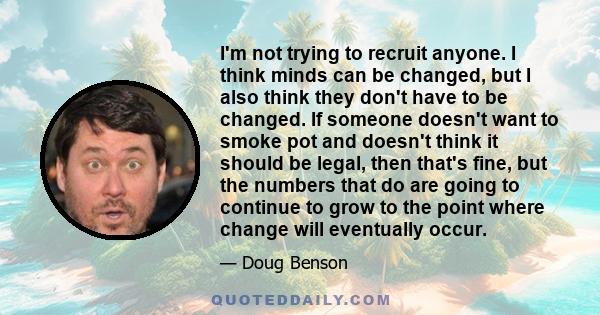 I'm not trying to recruit anyone. I think minds can be changed, but I also think they don't have to be changed. If someone doesn't want to smoke pot and doesn't think it should be legal, then that's fine, but the