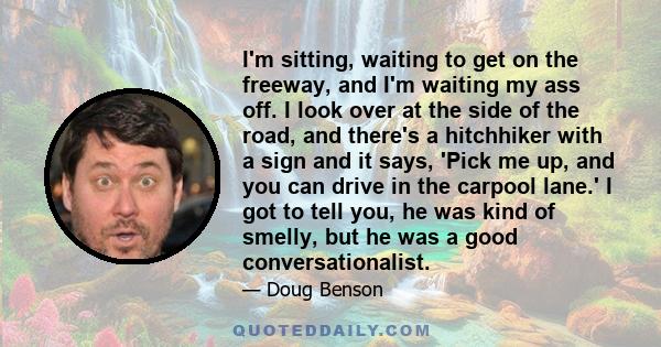 I'm sitting, waiting to get on the freeway, and I'm waiting my ass off. I look over at the side of the road, and there's a hitchhiker with a sign and it says, 'Pick me up, and you can drive in the carpool lane.' I got