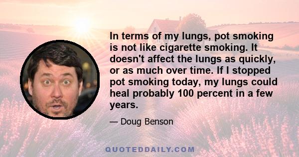 In terms of my lungs, pot smoking is not like cigarette smoking. It doesn't affect the lungs as quickly, or as much over time. If I stopped pot smoking today, my lungs could heal probably 100 percent in a few years.