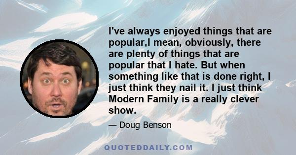 I've always enjoyed things that are popular,I mean, obviously, there are plenty of things that are popular that I hate. But when something like that is done right, I just think they nail it. I just think Modern Family