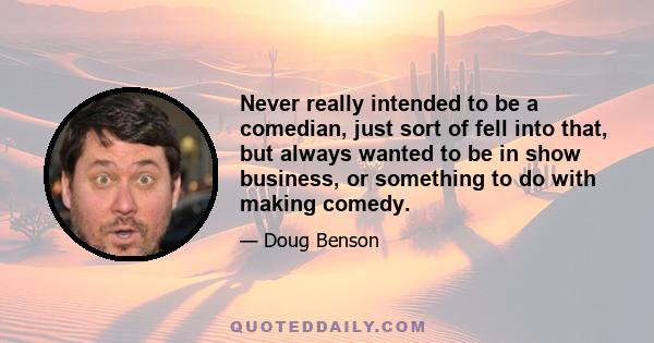 Never really intended to be a comedian, just sort of fell into that, but always wanted to be in show business, or something to do with making comedy.