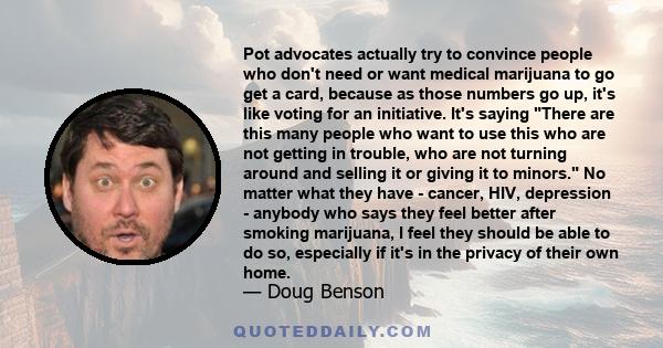 Pot advocates actually try to convince people who don't need or want medical marijuana to go get a card, because as those numbers go up, it's like voting for an initiative. It's saying There are this many people who