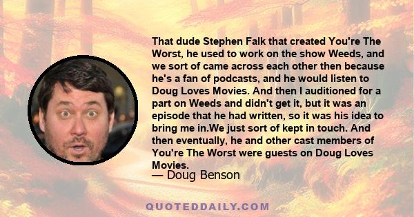 That dude Stephen Falk that created You're The Worst, he used to work on the show Weeds, and we sort of came across each other then because he's a fan of podcasts, and he would listen to Doug Loves Movies. And then I