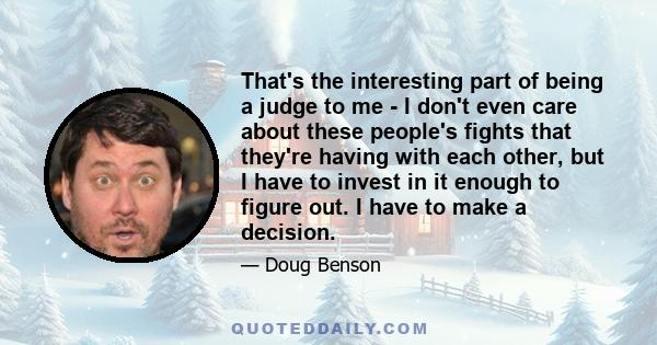 That's the interesting part of being a judge to me - I don't even care about these people's fights that they're having with each other, but I have to invest in it enough to figure out. I have to make a decision.