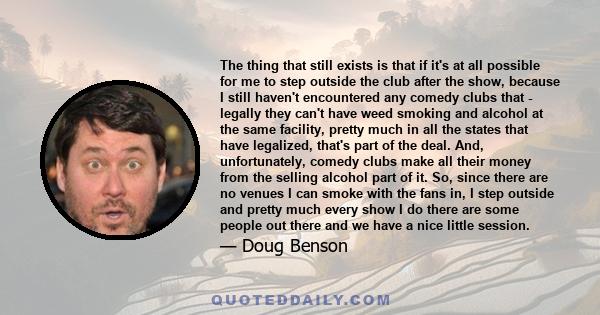 The thing that still exists is that if it's at all possible for me to step outside the club after the show, because I still haven't encountered any comedy clubs that - legally they can't have weed smoking and alcohol at 