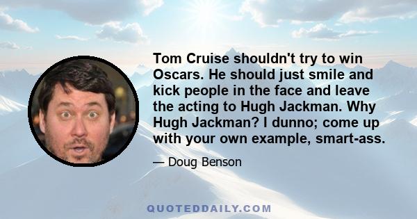 Tom Cruise shouldn't try to win Oscars. He should just smile and kick people in the face and leave the acting to Hugh Jackman. Why Hugh Jackman? I dunno; come up with your own example, smart-ass.