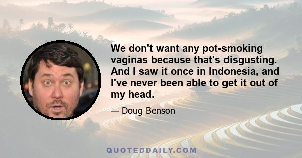 We don't want any pot-smoking vaginas because that's disgusting. And I saw it once in Indonesia, and I've never been able to get it out of my head.