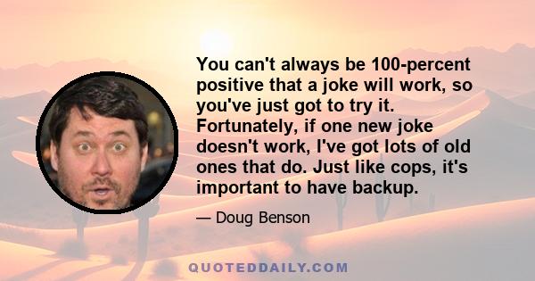 You can't always be 100-percent positive that a joke will work, so you've just got to try it. Fortunately, if one new joke doesn't work, I've got lots of old ones that do. Just like cops, it's important to have backup.