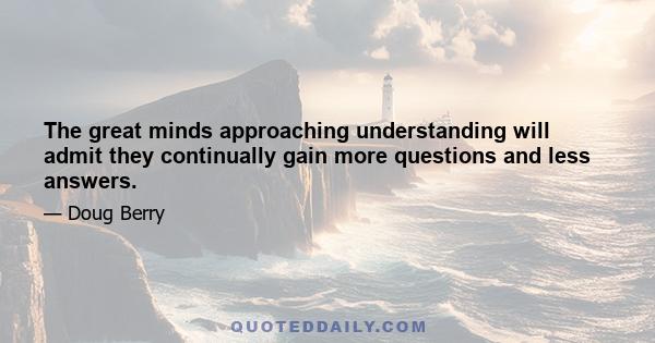 The great minds approaching understanding will admit they continually gain more questions and less answers.