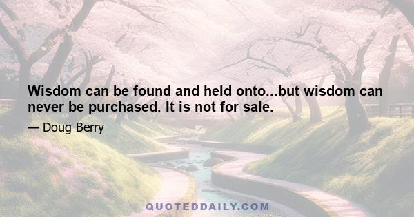 Wisdom can be found and held onto...but wisdom can never be purchased. It is not for sale.