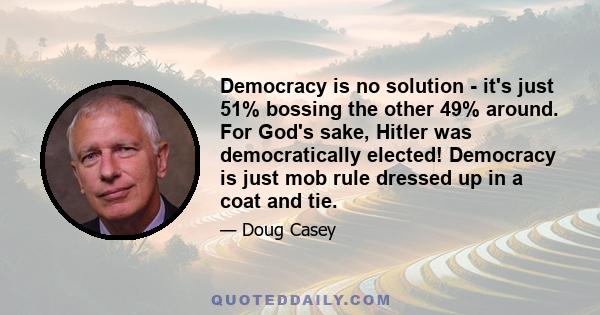 Democracy is no solution - it's just 51% bossing the other 49% around. For God's sake, Hitler was democratically elected! Democracy is just mob rule dressed up in a coat and tie.