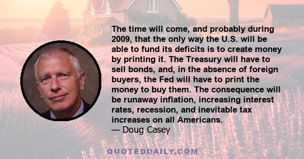 The time will come, and probably during 2009, that the only way the U.S. will be able to fund its deficits is to create money by printing it. The Treasury will have to sell bonds, and, in the absence of foreign buyers,