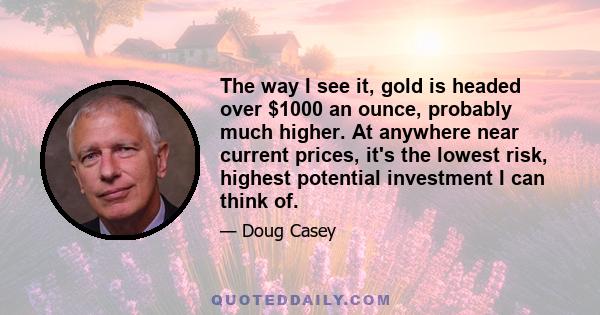 The way I see it, gold is headed over $1000 an ounce, probably much higher. At anywhere near current prices, it's the lowest risk, highest potential investment I can think of.