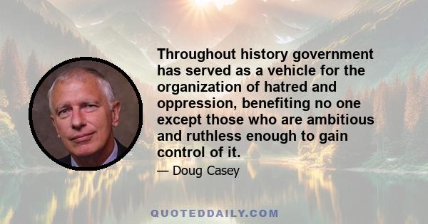 Throughout history government has served as a vehicle for the organization of hatred and oppression, benefiting no one except those who are ambitious and ruthless enough to gain control of it.