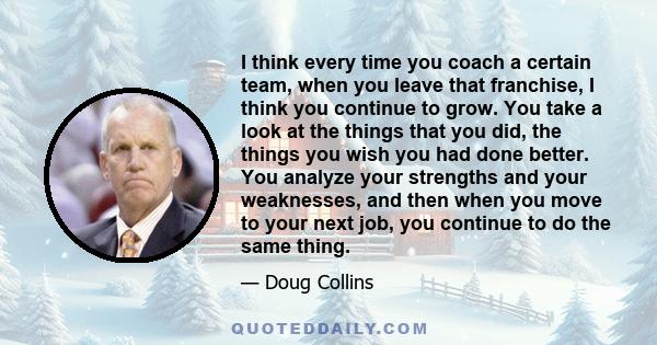 I think every time you coach a certain team, when you leave that franchise, I think you continue to grow. You take a look at the things that you did, the things you wish you had done better. You analyze your strengths