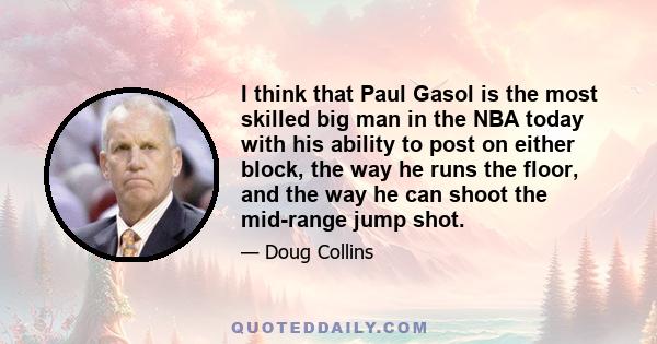 I think that Paul Gasol is the most skilled big man in the NBA today with his ability to post on either block, the way he runs the floor, and the way he can shoot the mid-range jump shot.