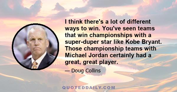 I think there's a lot of different ways to win. You've seen teams that win championships with a super-duper star like Kobe Bryant. Those championship teams with Michael Jordan certainly had a great, great player.