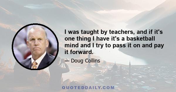 I was taught by teachers, and if it's one thing I have it's a basketball mind and I try to pass it on and pay it forward.