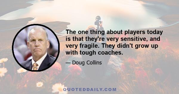 The one thing about players today is that they're very sensitive, and very fragile. They didn't grow up with tough coaches.