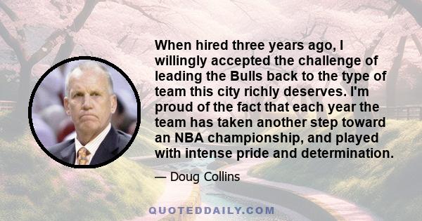 When hired three years ago, I willingly accepted the challenge of leading the Bulls back to the type of team this city richly deserves. I'm proud of the fact that each year the team has taken another step toward an NBA