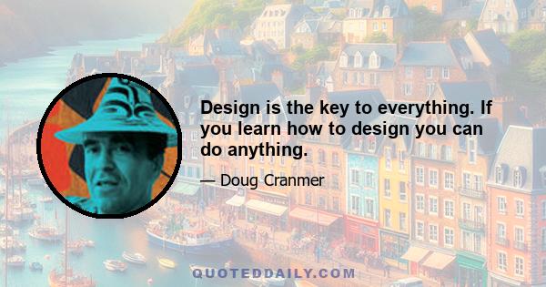 Design is the key to everything. If you learn how to design you can do anything.