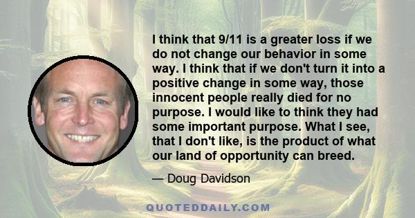 I think that 9/11 is a greater loss if we do not change our behavior in some way. I think that if we don't turn it into a positive change in some way, those innocent people really died for no purpose. I would like to